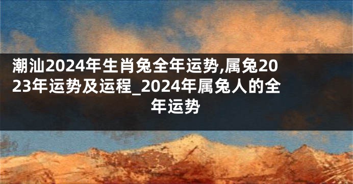 潮汕2024年生肖兔全年运势,属兔2023年运势及运程_2024年属兔人的全年运势