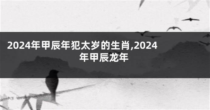 2024年甲辰年犯太岁的生肖,2024年甲辰龙年