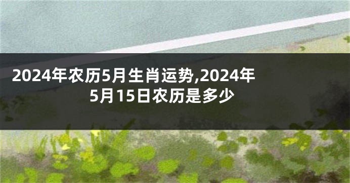 2024年农历5月生肖运势,2024年5月15日农历是多少