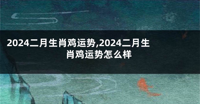 2024二月生肖鸡运势,2024二月生肖鸡运势怎么样
