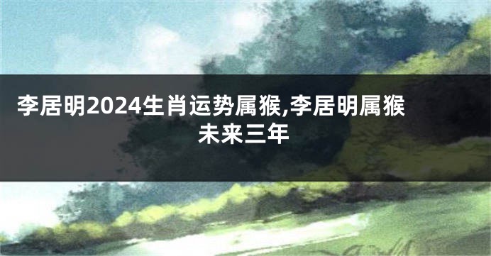 李居明2024生肖运势属猴,李居明属猴未来三年