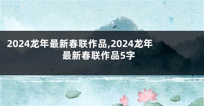 2024龙年最新春联作品,2024龙年最新春联作品5字