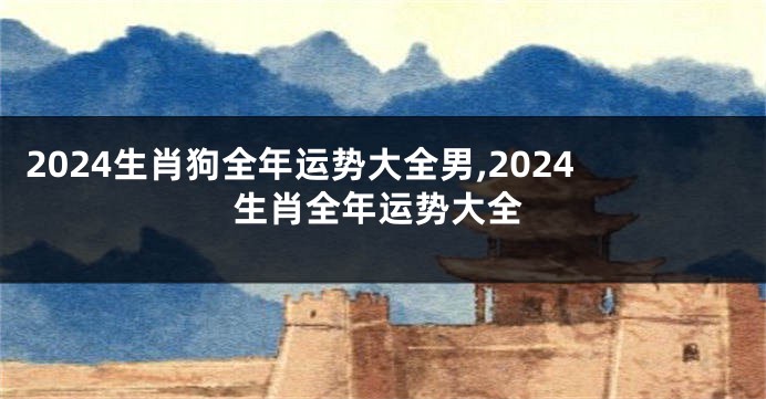 2024生肖狗全年运势大全男,2024生肖全年运势大全