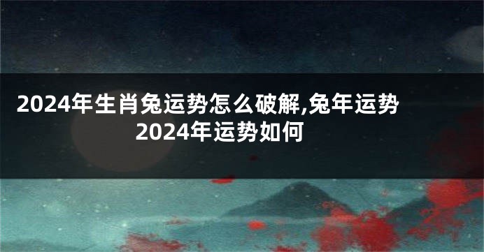 2024年生肖兔运势怎么破解,兔年运势2024年运势如何