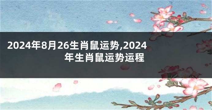 2024年8月26生肖鼠运势,2024年生肖鼠运势运程
