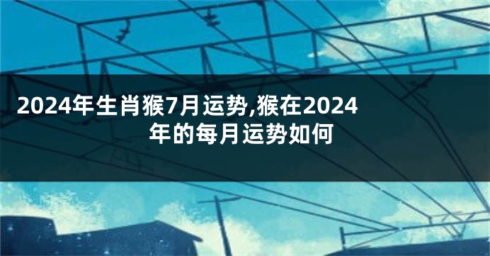 2024年生肖猴7月运势,猴在2024年的每月运势如何