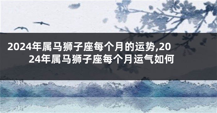 2024年属马狮子座每个月的运势,2024年属马狮子座每个月运气如何