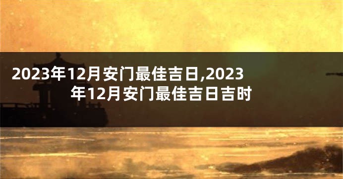 2023年12月安门最佳吉日,2023年12月安门最佳吉日吉时
