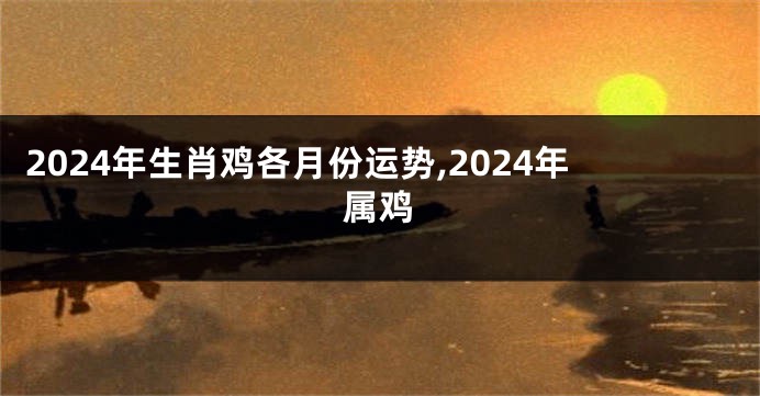 2024年生肖鸡各月份运势,2024年属鸡