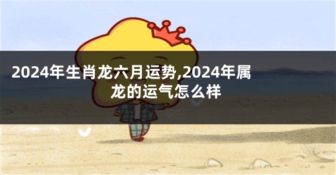 2024年生肖龙六月运势,2024年属龙的运气怎么样