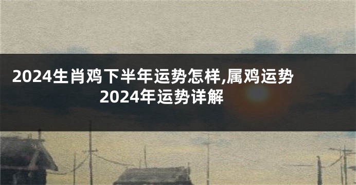 2024生肖鸡下半年运势怎样,属鸡运势2024年运势详解