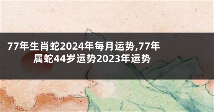 77年生肖蛇2024年每月运势,77年属蛇44岁运势2023年运势