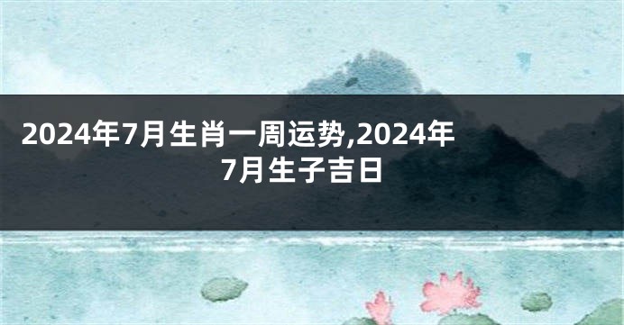 2024年7月生肖一周运势,2024年7月生子吉日