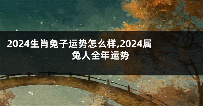 2024生肖兔子运势怎么样,2024属兔人全年运势