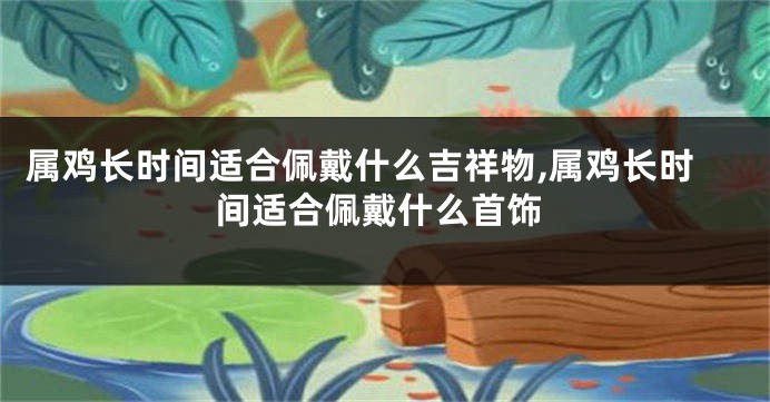 属鸡长时间适合佩戴什么吉祥物,属鸡长时间适合佩戴什么首饰