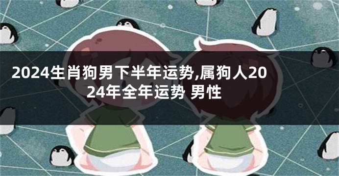 2024生肖狗男下半年运势,属狗人2024年全年运势 男性