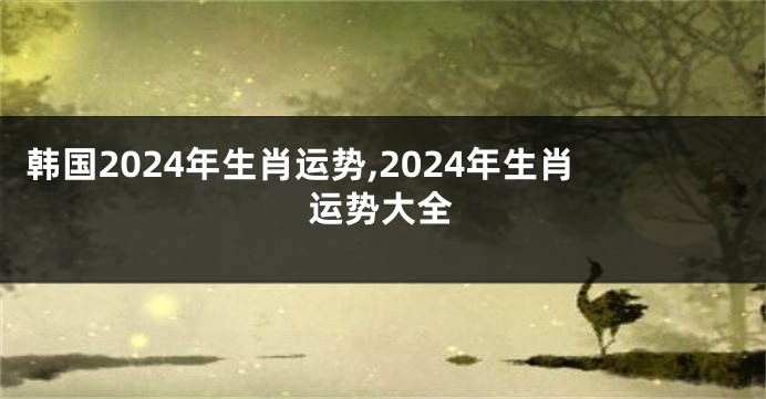 韩国2024年生肖运势,2024年生肖运势大全