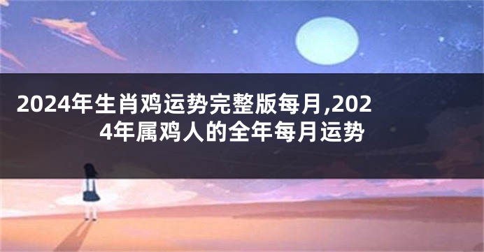2024年生肖鸡运势完整版每月,2024年属鸡人的全年每月运势