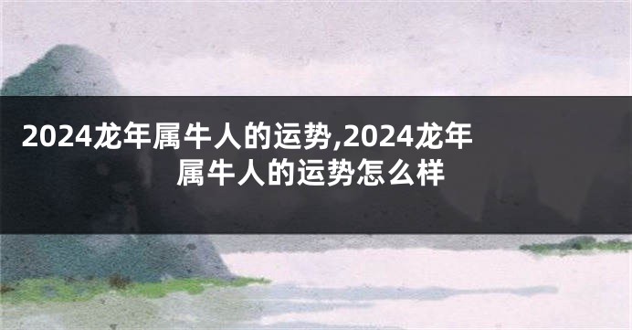 2024龙年属牛人的运势,2024龙年属牛人的运势怎么样