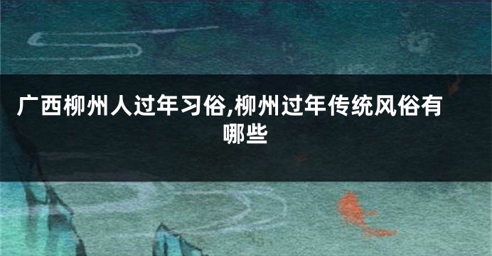 广西柳州人过年习俗,柳州过年传统风俗有哪些