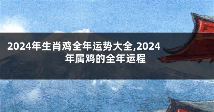 2024年生肖鸡全年运势大全,2024年属鸡的全年运程