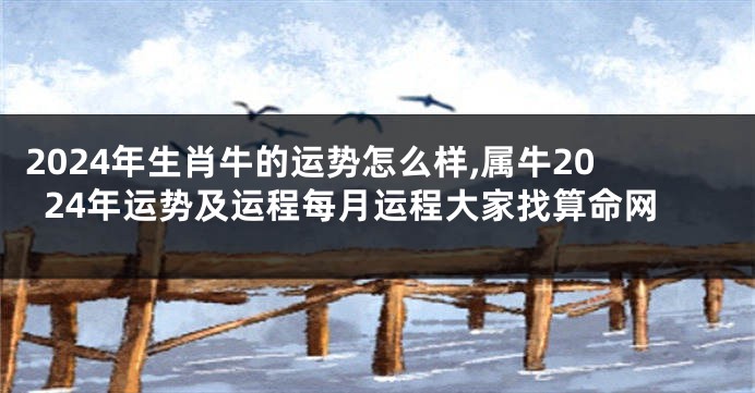 2024年生肖牛的运势怎么样,属牛2024年运势及运程每月运程大家找算命网