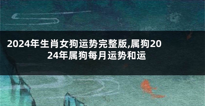 2024年生肖女狗运势完整版,属狗2024年属狗每月运势和运