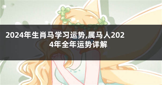 2024年生肖马学习运势,属马人2024年全年运势详解