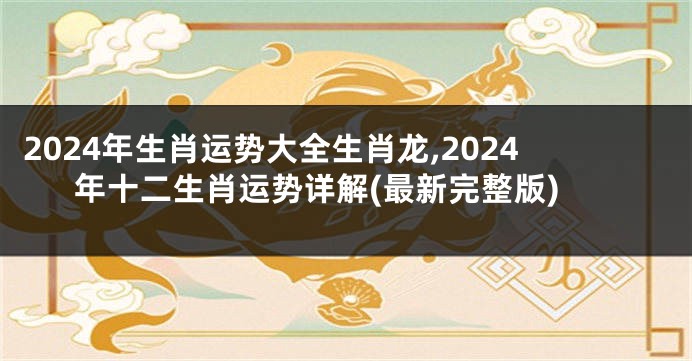 2024年生肖运势大全生肖龙,2024年十二生肖运势详解(最新完整版)