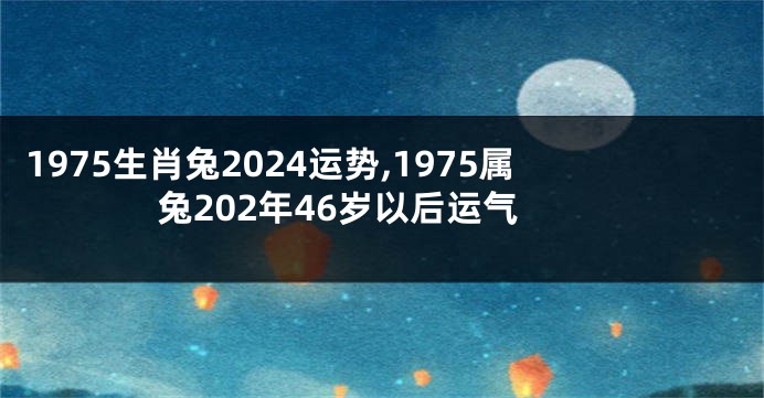 1975生肖兔2024运势,1975属兔202年46岁以后运气