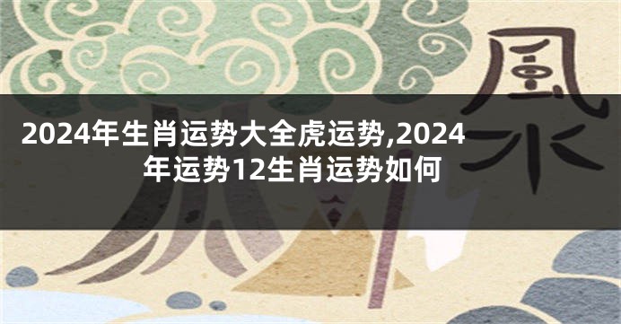 2024年生肖运势大全虎运势,2024年运势12生肖运势如何