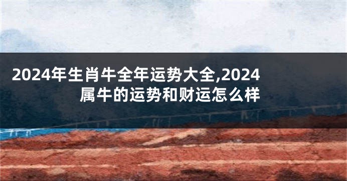 2024年生肖牛全年运势大全,2024属牛的运势和财运怎么样