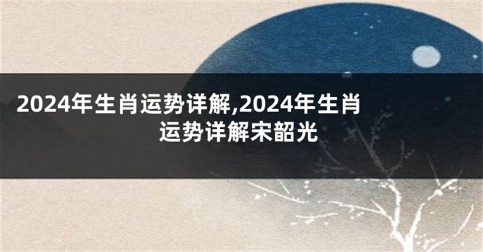 2024年生肖运势详解,2024年生肖运势详解宋韶光