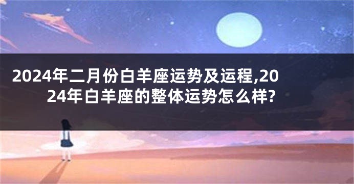 2024年二月份白羊座运势及运程,2024年白羊座的整体运势怎么样?