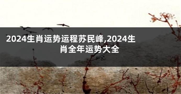 2024生肖运势运程苏民峰,2024生肖全年运势大全
