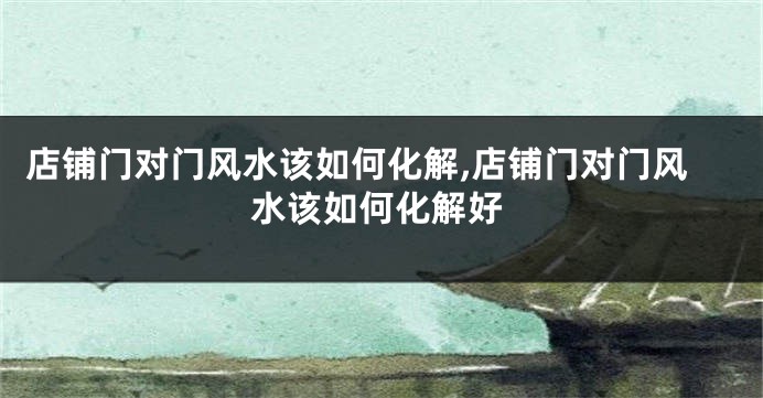 店铺门对门风水该如何化解,店铺门对门风水该如何化解好