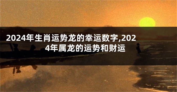 2024年生肖运势龙的幸运数字,2024年属龙的运势和财运