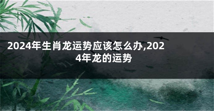 2024年生肖龙运势应该怎么办,2024年龙的运势