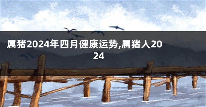 属猪2024年四月健康运势,属猪人2024