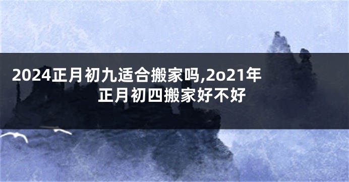 2024正月初九适合搬家吗,2o21年正月初四搬家好不好