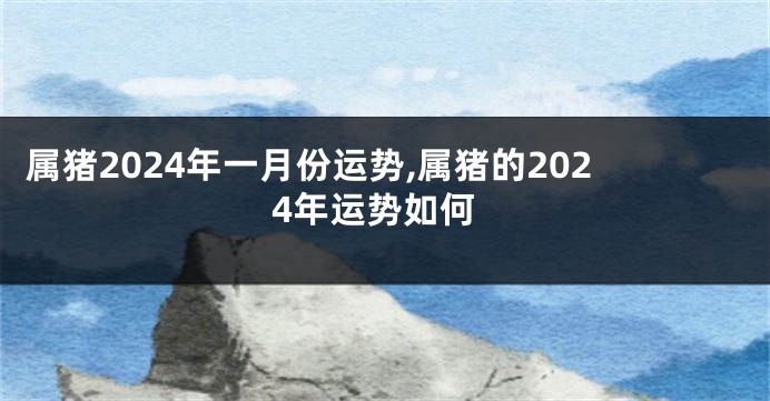 属猪2024年一月份运势,属猪的2024年运势如何