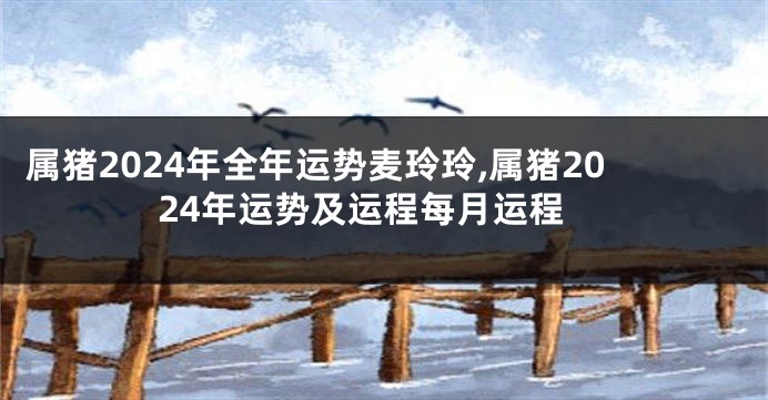 属猪2024年全年运势麦玲玲,属猪2024年运势及运程每月运程