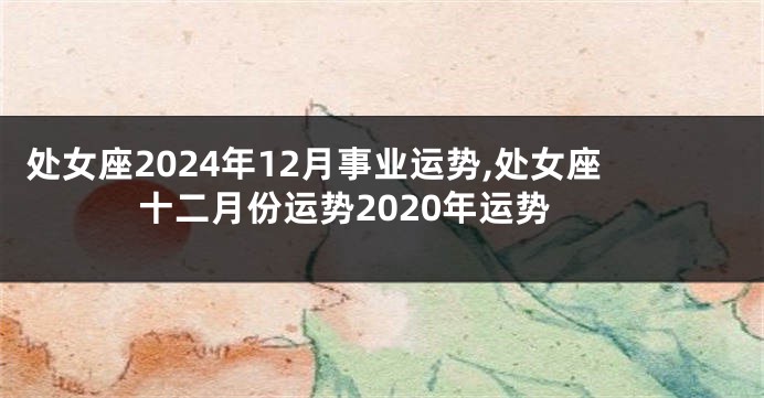 处女座2024年12月事业运势,处女座十二月份运势2020年运势