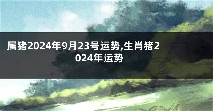属猪2024年9月23号运势,生肖猪2024年运势