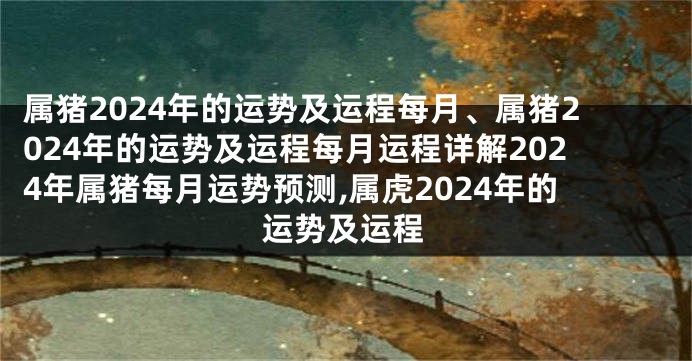 属猪2024年的运势及运程每月、属猪2024年的运势及运程每月运程详解2024年属猪每月运势预测,属虎2024年的运势及运程
