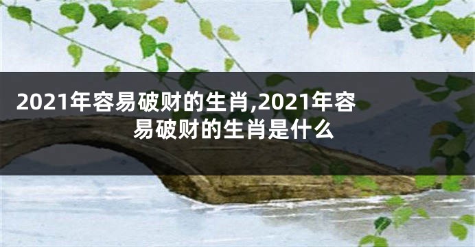 2021年容易破财的生肖,2021年容易破财的生肖是什么