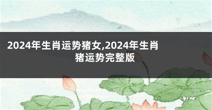 2024年生肖运势猪女,2024年生肖猪运势完整版