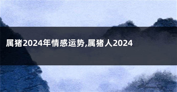 属猪2024年情感运势,属猪人2024