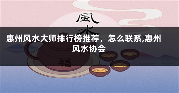 惠州风水大师排行榜推荐，怎么联系,惠州风水协会