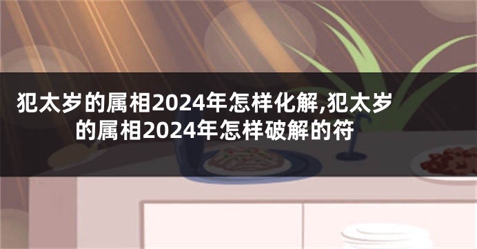 犯太岁的属相2024年怎样化解,犯太岁的属相2024年怎样破解的符